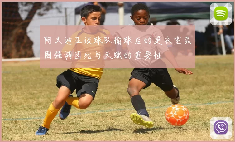 阿夫迪亚谈球队输球后的更衣室氛围强调团结与天赋的重要性