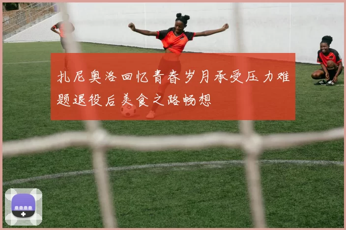 扎尼奥洛回忆青春岁月承受压力难题退役后美食之路畅想
