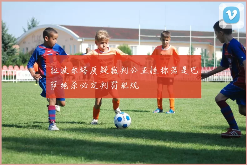 拉波尔塔质疑裁判公正性称若是巴萨绝杀必定判罚犯规
