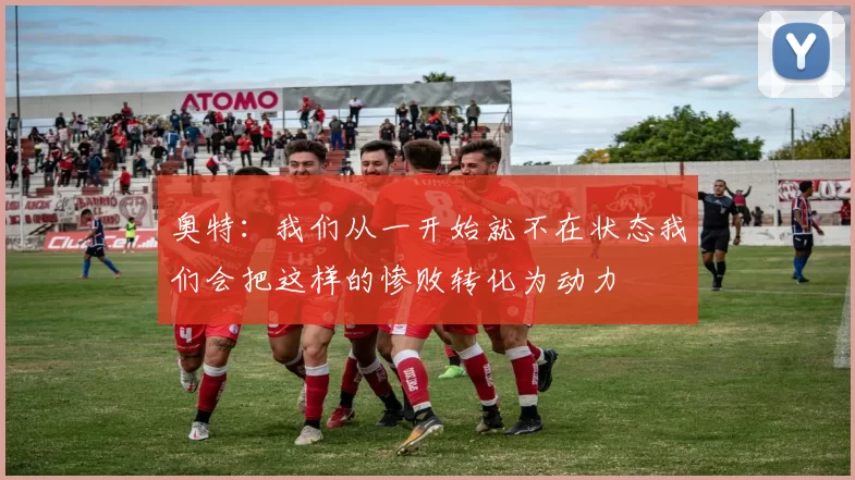 奥特：我们从一开始就不在状态我们会把这样的惨败转化为动力