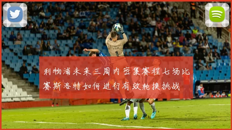 利物浦未来三周内密集赛程七场比赛斯洛特如何进行有效轮换挑战