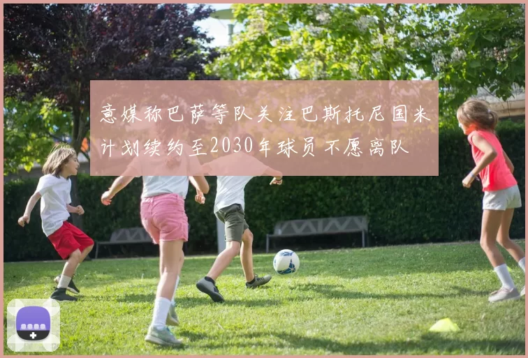 意媒称巴萨等队关注巴斯托尼国米计划续约至2030年球员不愿离队