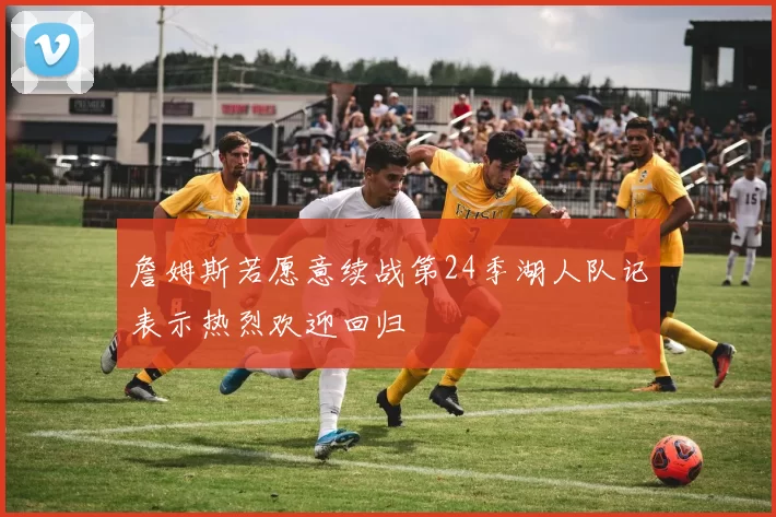 詹姆斯若愿意续战第24季湖人队记表示热烈欢迎回归