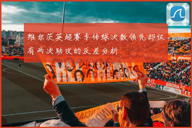 维尔茨英超赛季传球次数领先却仅有两次助攻的反差分析