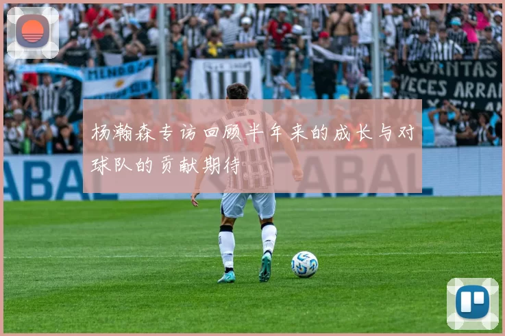 杨瀚森专访回顾半年来的成长与对球队的贡献期待