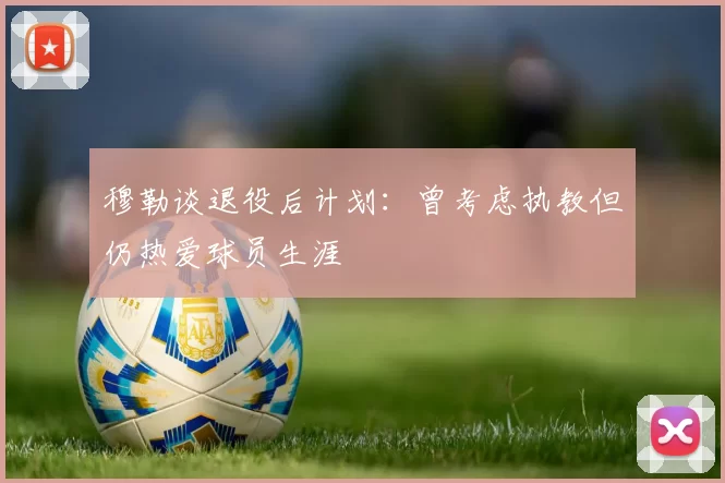 穆勒谈退役后计划：曾考虑执教但仍热爱球员生涯