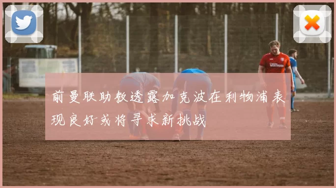 前曼联助教透露加克波在利物浦表现良好或将寻求新挑战