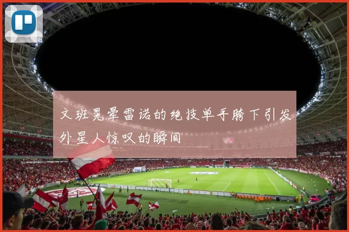 文班晃晕雷诺的绝技单手胯下引发外星人惊叹的瞬间