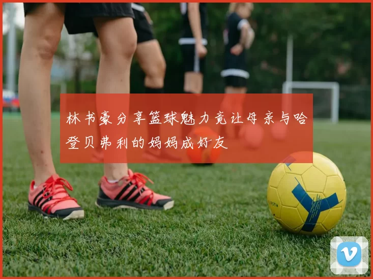 林书豪分享篮球魅力竟让母亲与哈登贝弗利的妈妈成好友