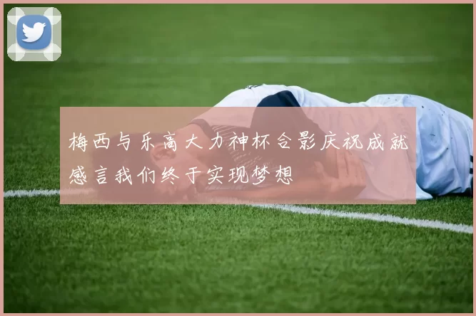 梅西与乐高大力神杯合影庆祝成就感言我们终于实现梦想