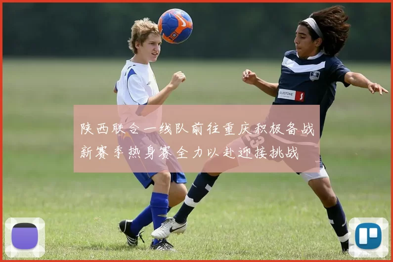 陕西联合一线队前往重庆积极备战新赛季热身赛全力以赴迎接挑战