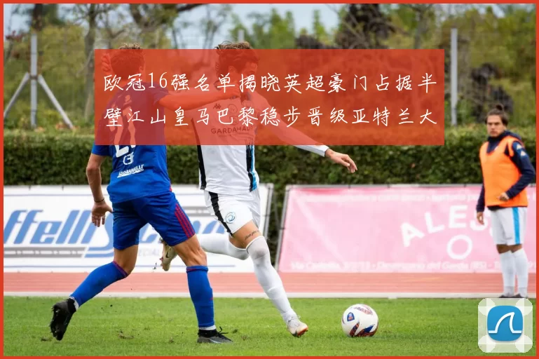 欧冠16强名单揭晓英超豪门占据半壁江山皇马巴黎稳步晋级亚特兰大独撑意甲希望