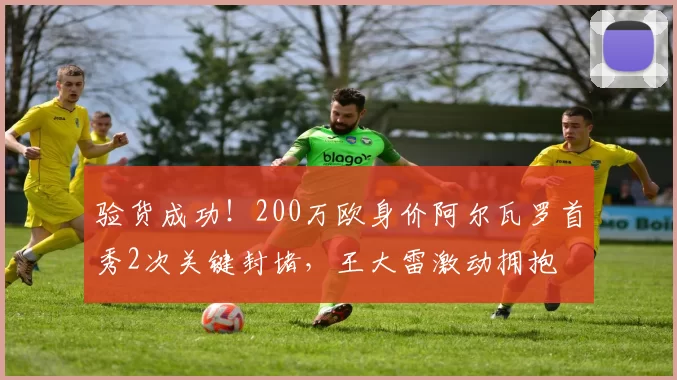 验货成功！200万欧身价阿尔瓦罗首秀2次关键封堵，王大雷激动拥抱