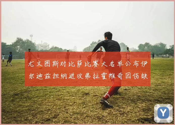 尤文图斯对比萨比赛大名单公布伊尔迪兹担纲进攻弗拉霍维奇因伤缺席