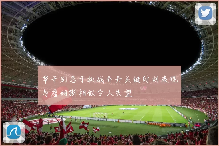 华子别急于挑战乔丹关键时刻表现与詹姆斯相似令人失望