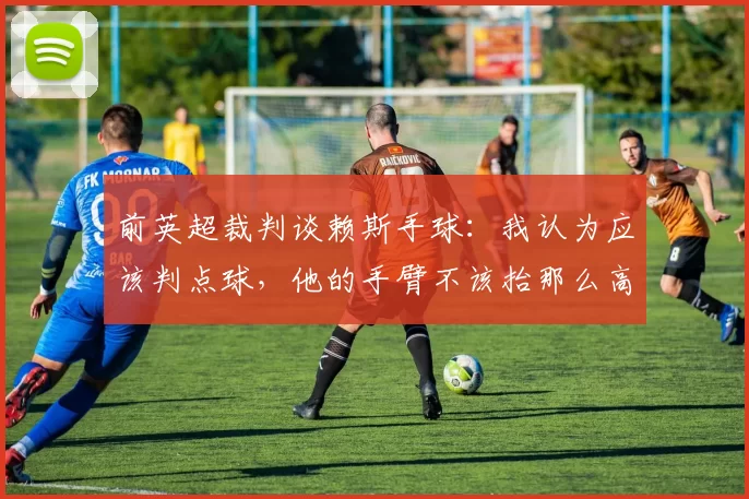前英超裁判谈赖斯手球：我认为应该判点球，他的手臂不该抬那么高
