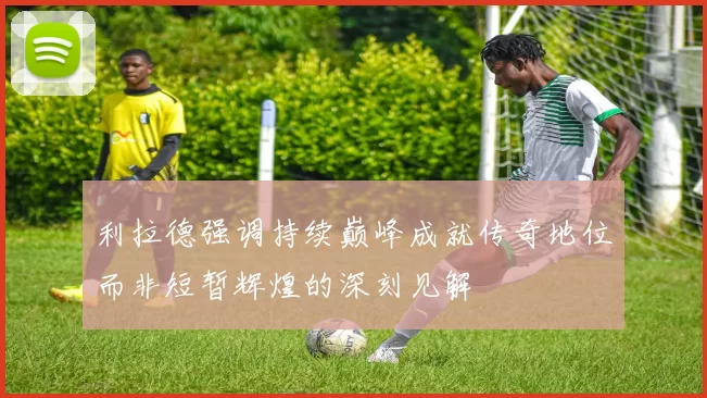 利拉德强调持续巅峰成就传奇地位而非短暂辉煌的深刻见解