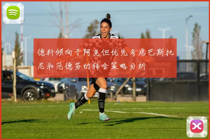 德科倾向于阿克但优先考虑巴斯托尼和范德芬的转会策略分析