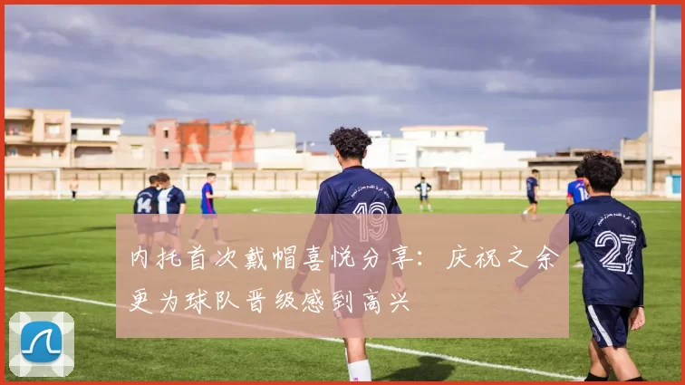 内托首次戴帽喜悦分享：庆祝之余更为球队晋级感到高兴