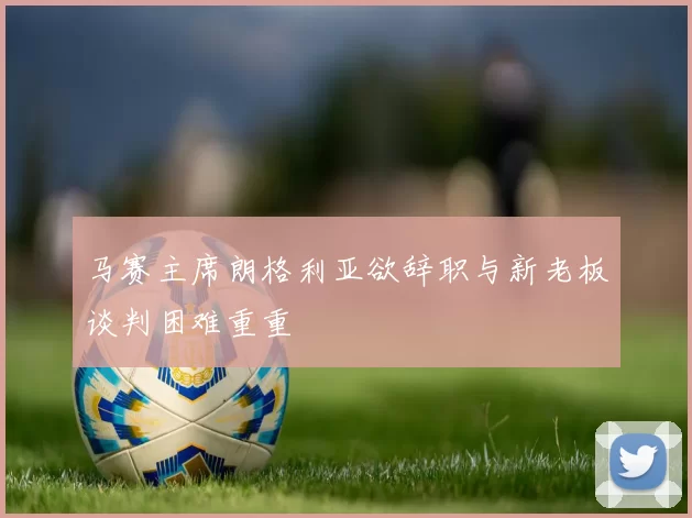 马赛主席朗格利亚欲辞职与新老板谈判困难重重