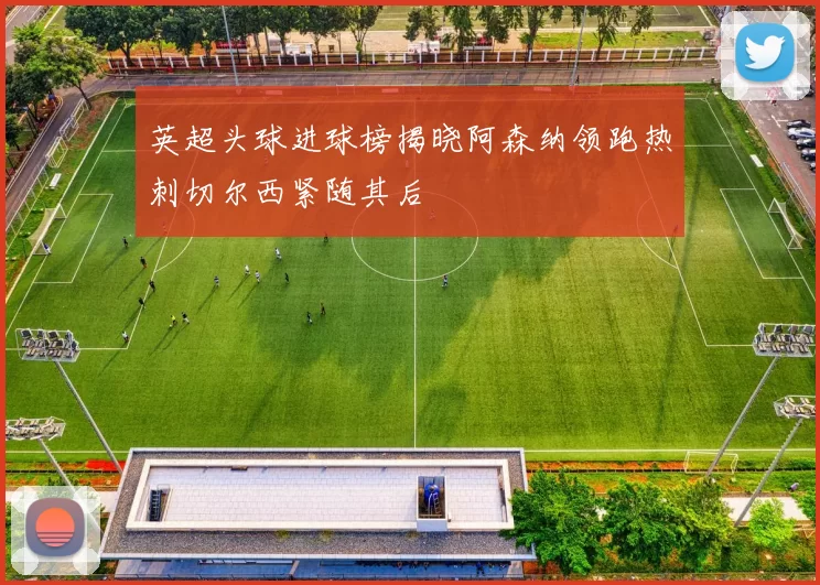 英超头球进球榜揭晓阿森纳领跑热刺切尔西紧随其后
