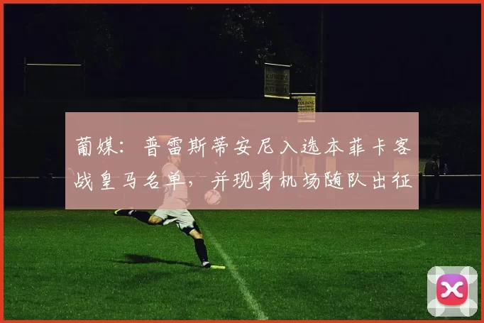 葡媒：普雷斯蒂安尼入选本菲卡客战皇马名单，并现身机场随队出征
