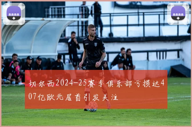 切尔西2024-25赛季俱乐部亏损达407亿欧元居首引发关注