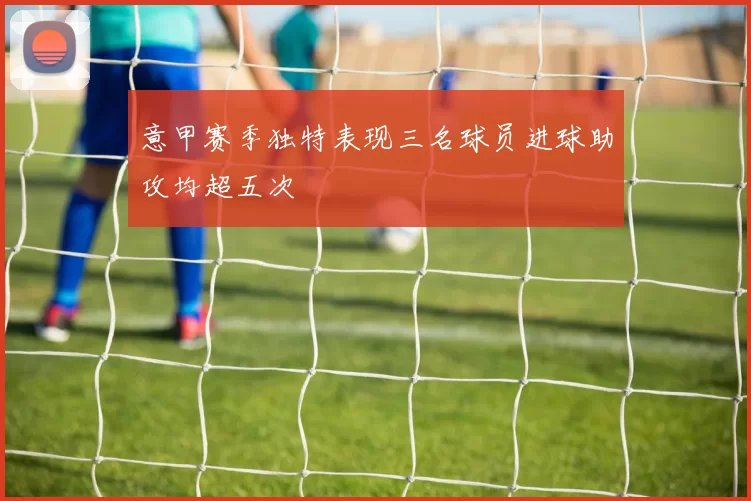 意甲赛季独特表现三名球员进球助攻均超五次