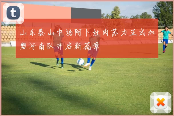 山东泰山中场阿卜杜肉苏力正式加盟河南队开启新篇章