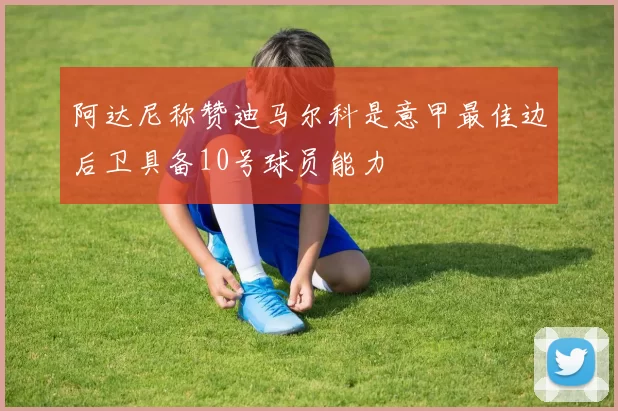 阿达尼称赞迪马尔科是意甲最佳边后卫具备10号球员能力
